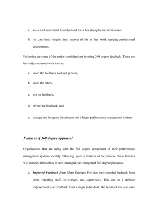 a. assist each individual to understand his or her strengths and weaknesses


   b. to contribute insights into aspects of his or her work needing professional

       development.


Following are some of the major considerations in using 360 degree feedback. These are

basically concerned with how to:


   a. select the feedback tool and process,


   b. select the raters,


   c. use the feedback,


   d. review the feedback, and


   e. manage and integrate the process into a larger performance management system.




Features of 360 degree appraisal

Organizations that are using with the 360 degree component of their performance

management systems identify following positive features of the process. These features

will manifest themselves in well-managed, well-integrated 360 degree processes.


   a. Improved Feedback from More Sources: Provides well-rounded feedback from

       peers, reporting staff, co-workers, and supervisors. This can be a definite

       improvement over feedback from a single individual. 360 feedback can also save
 
