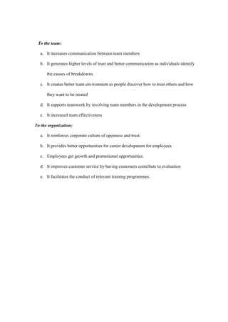 To the team:

  a. It increases communication between team members

  b. It generates higher levels of trust and better communication as individuals identify

      the causes of breakdowns

  c. It creates better team environment as people discover how to treat others and how

      they want to be treated

  d. It supports teamwork by involving team members in the development process

  e. It increased team effectiveness

To the organization:

  a. It reinforces corporate culture of openness and trust.

  b. It provides better opportunities for career development for employees

  c. Employees get growth and promotional opportunities.

  d. It improves customer service by having customers contribute to evaluation

  e. It facilitates the conduct of relevant training programmes.
 