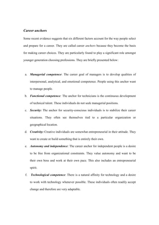 Career anchors

Some recent evidence suggests that six different factors account for the way people select

and prepare for a career. They are called career anchors because they become the basis

for making career choices. They are particularly found to play a significant role amongst

younger generation choosing professions. They are briefly presented below:



 a. Managerial competence: The career goal of managers is to develop qualities of

      interpersonal, analytical, and emotional competence. People using this anchor want

      to manage people.

 b. Functional competence: The anchor for technicians is the continuous development

      of technical talent. These individuals do not seek managerial positions.

 c. Security: The anchor for security-conscious individuals is to stabilize their career

      situations. They often see themselves tied to a particular organization or

      geographical location.

 d. Creativity: Creative individuals are somewhat entrepreneurial in their attitude. They

      want to create or build something that is entirely their own.

 e. Autonomy and independence: The career anchor for independent people is a desire

      to be free from organizational constraints. They value autonomy and want to be

      their own boss and work at their own pace. This also includes an entrepreneurial

      spirit.

 f.   Technological competence: There is a natural affinity for technology and a desire

      to work with technology whenever possible. These individuals often readily accept

      change and therefore are very adaptable.
 