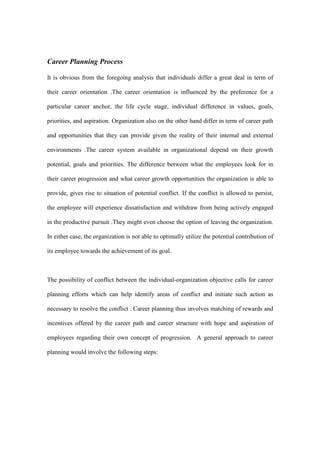 Career Planning Process

It is obvious from the foregoing analysis that individuals differ a great deal in term of

their career orientation .The career orientation is influenced by the preference for a

particular career anchor, the life cycle stage, individual difference in values, goals,

priorities, and aspiration. Organization also on the other hand differ in term of career path

and opportunities that they can provide given the reality of their internal and external

environments .The career system available in organizational depend on their growth

potential, goals and priorities. The difference between what the employees look for in

their career progression and what career growth opportunities the organization is able to

provide, gives rise to situation of potential conflict. If the conflict is allowed to persist,

the employee will experience dissatisfaction and withdraw from being actively engaged

in the productive pursuit .They might even choose the option of leaving the organization.

In either case, the organization is not able to optimally utilize the potential contribution of

its employee towards the achievement of its goal.



The possibility of conflict between the individual-organization objective calls for career

planning efforts which can help identify areas of conflict and initiate such action as

necessary to resolve the conflict . Career planning thus involves matching of rewards and

incentives offered by the career path and career structure with hope and aspiration of

employees regarding their own concept of progression. A general approach to career

planning would involve the following steps:
 