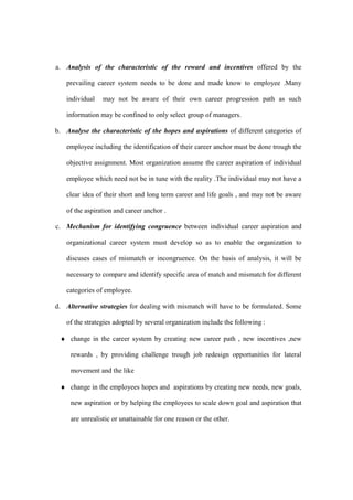 a. Analysis of the characteristic of the reward and incentives offered by the

   prevailing career system needs to be done and made know to employee .Many

   individual    may not be aware of their own career progression path as such

   information may be confined to only select group of managers.

b. Analyse the characteristic of the hopes and aspirations of different categories of

   employee including the identification of their career anchor must be done trough the

   objective assignment. Most organization assume the career aspiration of individual

   employee which need not be in tune with the reality .The individual may not have a

   clear idea of their short and long term career and life goals , and may not be aware

   of the aspiration and career anchor .

c. Mechanism for identifying congruence between individual career aspiration and

   organizational career system must develop so as to enable the organization to

   discuses cases of mismatch or incongruence. On the basis of analysis, it will be

   necessary to compare and identify specific area of match and mismatch for different

   categories of employee.

d. Alternative strategies for dealing with mismatch will have to be formulated. Some

   of the strategies adopted by several organization include the following :

 ♦ change in the career system by creating new career path , new incentives ,new

     rewards , by providing challenge trough job redesign opportunities for lateral

     movement and the like

 ♦ change in the employees hopes and aspirations by creating new needs, new goals,

     new aspiration or by helping the employees to scale down goal and aspiration that

     are unrealistic or unattainable for one reason or the other.
 