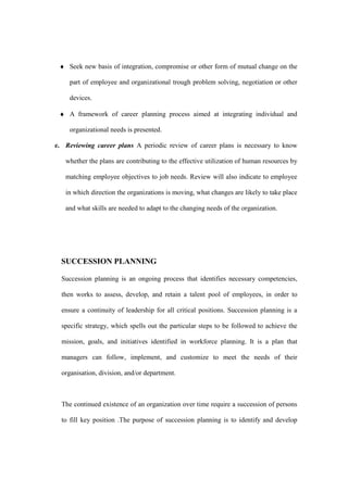♦ Seek new basis of integration, compromise or other form of mutual change on the

     part of employee and organizational trough problem solving, negotiation or other

     devices.

 ♦ A framework of career planning process aimed at integrating individual and

     organizational needs is presented.

e. Reviewing career plans A periodic review of career plans is necessary to know

   whether the plans are contributing to the effective utilization of human resources by

   matching employee objectives to job needs. Review will also indicate to employee

   in which direction the organizations is moving, what changes are likely to take place

   and what skills are needed to adapt to the changing needs of the organization.




  SUCCESSION PLANNING

  Succession planning is an ongoing process that identifies necessary competencies,

  then works to assess, develop, and retain a talent pool of employees, in order to

  ensure a continuity of leadership for all critical positions. Succession planning is a

  specific strategy, which spells out the particular steps to be followed to achieve the

  mission, goals, and initiatives identified in workforce planning. It is a plan that

  managers can follow, implement, and customize to meet the needs of their

  organisation, division, and/or department.



  The continued existence of an organization over time require a succession of persons

  to fill key position .The purpose of succession planning is to identify and develop
 