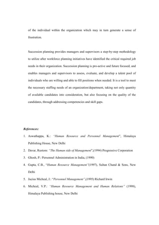 of the individual within the organization which may in turn generate a sense of

   frustration.



   Succession planning provides managers and supervisors a step-by-step methodology

   to utilize after workforce planning initiatives have identified the critical required job

   needs in their organization. Succession planning is pro-active and future focused, and

   enables managers and supervisors to assess, evaluate, and develop a talent pool of

   individuals who are willing and able to fill positions when needed. It is a tool to meet

   the necessary staffing needs of an organization/department, taking not only quantity

   of available candidates into consideration, but also focusing on the quality of the

   candidates, through addressing competencies and skill gaps.




References:

1. Aswathappa, K.: “Human Resource and Personnel Management”, Himalaya

   Publishing House, New Delhi

2. Davar, Rustom: “The Human side of Management”,(1994) Progressive Corporation

3. Ghosh, P.: Personnel Administration in India, (1990)

4. Gupta, C.B., “Human Resource Management”(1997), Sultan Chand & Sons, New

   Delhi

5. Jucius Micheal, J.: “Personnel Management”,(1995) Richard Irwin

6. Micheal, V.P.: “Human Resource Management and Human Relations” (1998),

   Himalaya Publishing house, New Delhi
 