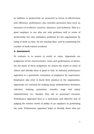 In addition to productivity as measured in terms of effectiveness

and efficiency, performance also includes personnel data such as

measures of accidents, turnover, absences, and tardiness. That is a

good employee is one who not only performs well in terms of

productivity but also minimizes problems for the organisation by

being to work on time, by not missing days, and by minimizing the

number of work-related accidents.

b. Assessment

To evaluate is to assess to worth or value. Appraisals are

judgments of the characteristics, traits and performance of others.

On the basis of these judgments we assess the worth or value of

others and identify what is good or bad. In industry performance

appraisal is a systematic evaluation of employees by supervisors.

Employees also wish to know their position in the organization.

Appraisals are essential for making many administrative decisions:

selection,   training,   promotion,   transfer,   wage   and   salary

administration etc. Besides they aid in personnel research.

Performance Appraisal thus is a systematic and objective way of

judging the relative worth of ability of an employee in performing

his task. Performance appraisal helps to identify those who are




                                                                    2
 