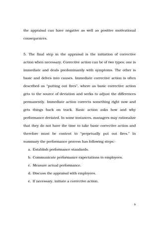 the appraisal can have negative as well as positive motivational

consequences.



5. The final step in the appraisal is the initiation of corrective

action when necessary. Corrective action can be of two types; one is

immediate and deals predominantly with symptoms. The other is

basic and delves into causes. Immediate corrective action is often

described as “putting out fires”, where as basic corrective action

gets to the source of deviation and seeks to adjust the differences

permanently. Immediate action corrects something right now and

gets things back on track. Basic action asks how and why

performance deviated. In some instances, managers may rationalize

that they do not have the time to take basic corrective action and

therefore must be content to “perpetually put out fires.” In

summary the performance process has following steps:-

  a. Establish performance standards.

  b. Communicate performance expectations to employees.

  c. Measure actual performance.

  d. Discuss the appraisal with employees.

  e. If necessary, initiate a corrective action.




                                                                   6
 