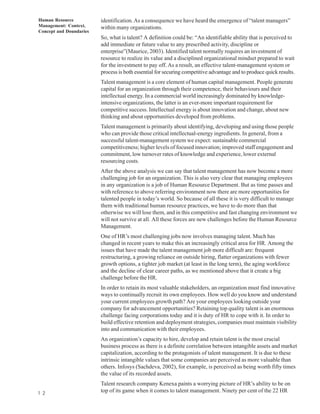 Human Resource           identification. As a consequence we have heard the emergence of “talent managers”
Management: Context,     within many organizations.
Concept and Doundaries
                         So, what is talent? A definition could be: “An identifiable ability that is perceived to
                         add immediate or future value to any prescribed activity, discipline or
                         enterprise”(Maurice, 2003). Identified talent normally requires an investment of
                         resource to realize its value and a disciplined organizational mindset prepared to wait
                         for the investment to pay off. As a result, an effective talent-management system or
                         process is both essential for securing competitive advantage and to produce quick results.
                         Talent management is a core element of human capital management. People generate
                         capital for an organization through their competence, their behaviours and their
                         intellectual energy. In a commercial world increasingly dominated by knowledge-
                         intensive organizations, the latter is an ever-more important requirement for
                         competitive success. Intellectual energy is about innovation and change, about new
                         thinking and about opportunities developed from problems.
                         Talent management is primarily about identifying, developing and using those people
                         who can provide those critical intellectual-energy ingredients. In general, from a
                         successful talent-management system we expect: sustainable commercial
                         competitiveness; higher levels of focused innovation; improved staff engagement and
                         commitment, low turnover rates of knowledge and experience, lower external
                         resourcing costs.
                         After the above analysis we can say that talent management has now become a more
                         challenging job for an organization. This is also very clear that managing employees
                         in any organization is a job of Human Resource Department. But as time passes and
                         with reference to above referring environment now there are more opportunities for
                         talented people in today’s world. So because of all these it is very difficult to manage
                         them with traditional human resource practices, we have to do more than that
                         otherwise we will lose them, and in this competitive and fast changing environment we
                         will not survive at all. All these forces are new challenges before the Human Resource
                         Management.
                         One of HR’s most challenging jobs now involves managing talent. Much has
                         changed in recent years to make this an increasingly critical area for HR. Among the
                         issues that have made the talent management job more difficult are: frequent
                         restructuring, a growing reliance on outside hiring, flatter organizations with fewer
                         growth options, a tighter job market (at least in the long term), the aging workforce
                         and the decline of clear career paths, as we mentioned above that it create a big
                         challenge before the HR.
                         In order to retain its most valuable stakeholders, an organization must find innovative
                         ways to continually recruit its own employees. How well do you know and understand
                         your current employees growth path? Are your employees looking outside your
                         company for advancement opportunities? Retaining top quality talent is an enormous
                         challenge facing corporations today and it is duty of HR to cope with it. In order to
                         build effective retention and deployment strategies, companies must maintain visibility
                         into and communication with their employees.
                         An organization’s capacity to hire, develop and retain talent is the most crucial
                         business process as there is a definite correlation between intangible assets and market
                         capitalization, according to the protagonists of talent management. It is due to these
                         intrinsic intangible values that some companies are perceived as more valuable than
                         others. Infosys (Sachdeva, 2002), for example, is perceived as being worth fifty times
                         the value of its recorded assets.
                         Talent research company Kenexa paints a worrying picture of HR’s ability to be on
1 2                      top of its game when it comes to talent management. Ninety per cent of the 22 HR
 