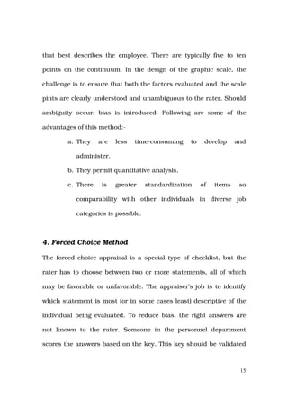 that best describes the employee. There are typically five to ten

points on the continuum. In the design of the graphic scale, the

challenge is to ensure that both the factors evaluated and the scale

pints are clearly understood and unambiguous to the rater. Should

ambiguity occur, bias is introduced. Following are some of the

advantages of this method:-

        a. They    are   less   time-consuming     to    develop     and

           administer.

        b. They permit quantitative analysis.

        c. There    is   greater     standardization    of   items    so

           comparability with other individuals in diverse job

           categories is possible.



4. Forced Choice Method

The forced choice appraisal is a special type of checklist, but the

rater has to choose between two or more statements, all of which

may be favorable or unfavorable. The appraiser’s job is to identify

which statement is most (or in some cases least) descriptive of the

individual being evaluated. To reduce bias, the right answers are

not known to the rater. Someone in the personnel department

scores the answers based on the key. This key should be validated



                                                                      15
 