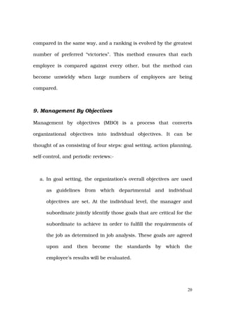 compared in the same way, and a ranking is evolved by the greatest

number of preferred “victories”. This method ensures that each

employee is compared against every other, but the method can

become unwieldy when large numbers of employees are being

compared.



9. Management By Objectives

Management by objectives (MBO) is a process that converts

organizational objectives into individual objectives. It can be

thought of as consisting of four steps: goal setting, action planning,

self-control, and periodic reviews:-



  a. In goal setting, the organization’s overall objectives are used

     as   guidelines   from which departmental and individual

     objectives are set. At the individual level, the manager and

     subordinate jointly identify those goals that are critical for the

     subordinate to achieve in order to fulfill the requirements of

     the job as determined in job analysis. These goals are agreed

     upon    and   then   become       the   standards   by   which   the

     employee’s results will be evaluated.




                                                                       20
 