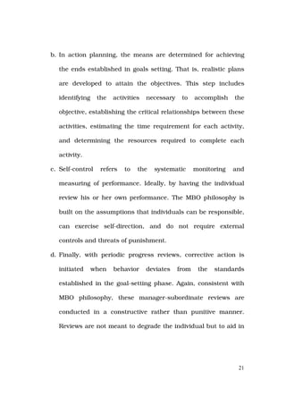 b. In action planning, the means are determined for achieving

  the ends established in goals setting. That is, realistic plans

  are developed to attain the objectives. This step includes

  identifying     the   activities   necessary    to    accomplish   the

  objective, establishing the critical relationships between these

  activities, estimating the time requirement for each activity,

  and determining the resources required to complete each

  activity.

c. Self-control    refers   to   the   systematic       monitoring   and

  measuring of performance. Ideally, by having the individual

  review his or her own performance. The MBO philosophy is

  built on the assumptions that individuals can be responsible,

  can exercise self-direction, and do not require external

  controls and threats of punishment.

d. Finally, with periodic progress reviews, corrective action is

  initiated     when    behavior     deviates    from    the   standards

  established in the goal-setting phase. Again, consistent with

  MBO philosophy, these manager-subordinate reviews are

  conducted in a constructive rather than punitive manner.

  Reviews are not meant to degrade the individual but to aid in




                                                                      21
 