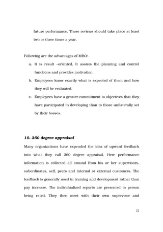 future performance. These reviews should take place at least

     two or three times a year.



Following are the advantages of MBO:-

  a. It is result –oriented. It assists the planning and control

      functions and provides motivation.

  b. Employees know exactly what is expected of them and how

      they will be evaluated.

  c. Employees have a greater commitment to objectives that they

      have participated in developing than to those unilaterally set

      by their bosses.




10. 360 degree appraisal

Many organizations have expended the idea of upward feedback

into what they call 360 degree appraisal. Here performance

information is collected all around from his or her supervisors,

subordinates, self, peers and internal or external customers. The

feedback is generally used in training and development rather than

pay increase. The individualized reports are presented to person

being rated. They then meet with their own supervisor and



                                                                  22
 