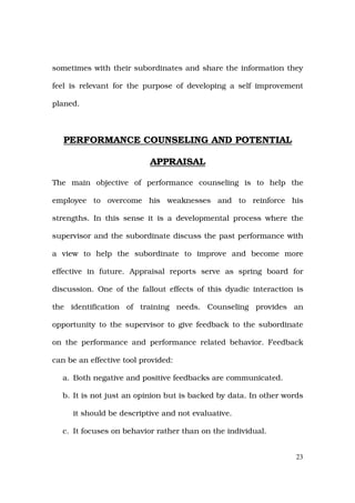 sometimes with their subordinates and share the information they

feel is relevant for the purpose of developing a self improvement

planed.



   PERFORMANCE COUNSELING AND POTENTIAL

                           APPRAISAL

The main objective of performance counseling is to help the

employee to overcome his weaknesses and to reinforce his

strengths. In this sense it is a developmental process where the

supervisor and the subordinate discuss the past performance with

a view to help the subordinate to improve and become more

effective in future. Appraisal reports serve as spring board for

discussion. One of the fallout effects of this dyadic interaction is

the identification of training needs. Counseling provides an

opportunity to the supervisor to give feedback to the subordinate

on the performance and performance related behavior. Feedback

can be an effective tool provided:

  a. Both negative and positive feedbacks are communicated.

  b. It is not just an opinion but is backed by data. In other words

     it should be descriptive and not evaluative.

  c. It focuses on behavior rather than on the individual.


                                                                  23
 