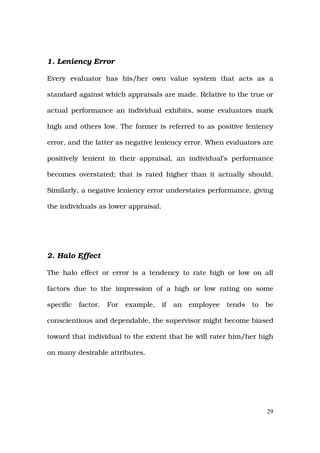 1. Leniency Error

Every evaluator has his/her own value system that acts as a

standard against which appraisals are made. Relative to the true or

actual performance an individual exhibits, some evaluators mark

high and others low. The former is referred to as positive leniency

error, and the latter as negative leniency error. When evaluators are

positively lenient in their appraisal, an individual’s performance

becomes overstated; that is rated higher than it actually should.

Similarly, a negative leniency error understates performance, giving

the individuals as lower appraisal.




2. Halo Effect

The halo effect or error is a tendency to rate high or low on all

factors due to the impression of a high or low rating on some

specific   factor.   For   example,   if   an   employee   tends   to   be

conscientious and dependable, the supervisor might become biased

toward that individual to the extent that he will rater him/her high

on many desirable attributes.




                                                                        29
 