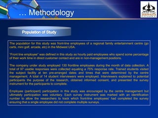 … Methodology
The population for this study was front-line employees of a regional family entertainment centre (go
carts, mini golf, arcade, etc) in the Midwest USA.
“Front line employee” was defined in this study as hourly paid employees who spend some percentage
of their work time in direct customer contact and are in non-management positions.
The company under study employed 130 frontline employees during the month of data collection. A
total of 97 usable responses were collected equaling a 75% response rate. Trained students visited
the subject facility at ten pre-arranged dates and times that were determined by the centre
management. A total of 14 student interviewers were employed. Interviewers explained to potential
participants the purpose of the research, obtained informed consent, and presented the survey
instrument for the participants to complete.
Employee (participant) participation in this study was encouraged by the centre management but
ultimately participation was voluntary. Each survey instrument was marked with an identification
number to allow the researchers to track which front-line employees’ had completed the survey
ensuring that a single employee did not complete multiple surveys.
 