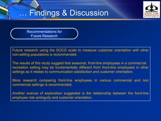 Recommendations for
Future Research
Future research using the SOCO scale to measure customer orientation with other
non-selling populations is recommended.
The results of this study suggest that seasonal, front-line employees in a commercial
recreation setting may be fundamentally different from front-line employees in other
settings as it relates to communication satisfaction and customer orientation.
More research comparing front-line employees in various commercial and non
commercial settings is recommended.
Another avenue of exploration suggested is the relationship between the front-line
employee role ambiguity and customer orientation.
… Findings & Discussion
 