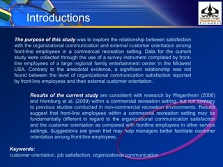The purpose of this study was to explore the relationship between satisfaction
with the organizational communication and external customer orientation among
front-line employees in a commercial recreation setting. Data for the current
study were collected through the use of a survey instrument completed by front-
line employees of a large regional family entertainment center in the Midwest
USA. Contrary to the anecdotal evidence, a significant relationship was not
found between the level of organizational communication satisfaction reported
by front-line employees and their external customer orientation.
Introductions
Results of the current study are consistent with research by Wagenheim (2006)
and Homburg et al. (2009) within a commercial recreation setting, but run contrary
to previous studies conducted in non-commercial recreation environments. Results
suggest that front-line employees within a commercial recreation setting may be
fundamentally different in regard to the organizational communication satisfaction
and the customer orientation as compared with frontline employees in other service
settings. Suggestions are given that may help managers better facilitate customer
orientation among front-line employees.
Keywords:
customer orientation, job satisfaction, organizational communication
 