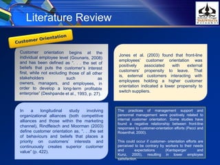 Literature Review
In a longitudinal study involving
organizational alliances (both competitive
alliances and those within the marketing
channel), Rindfleisch and Moorman (2003)
define customer orientation as, “. . .the set
of behaviours and beliefs that places a
priority on customers’ interests and
continuously creates superior customer
value” (p. 422).
Jones et al. (2003) found that front-line
employees’ customer orientation was
positively associated with external
customers’ propensity to leave. That
is, external customers interacting with
employees holding a higher customer
orientation indicated a lower propensity to
switch suppliers.
The practices of management support and
personnel management were positively related to
internal customer orientation. Some studies have
found a negative relationship between front-line
responses to customer-orientation efforts (Pecci and
Rosenthal, 2000).
This could occur if customer- orientation efforts are
perceived to be contrary by workers to their needs
and expectations (Kantsperger and
Kunz, 2005), resulting in lower employee
satisfaction.
 