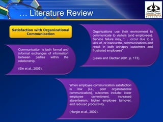 Organizations use their environment to
communicate to visitors (and employees).
Service failure may, “. . .occur due to a
lack of, or inaccurate, communications and
result in both unhappy customers and
frustrated employees”
(Lewis and Clacher 2001, p. 173).
… Literature Review
Communication is both formal and
informal exchanges of information
between parties within the
relationship.
(Sin et al., 2005).
When employee communication satisfaction
is low (i.e., poor organizational
communication), outcomes include: lower
employee commitment, increased
absenteeism, higher employee turnover,
and reduced productivity.
(Hargie et al., 2002).
 