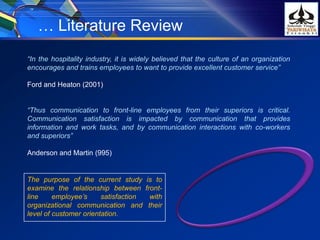 “In the hospitality industry, it is widely believed that the culture of an organization
encourages and trains employees to want to provide excellent customer service”
Ford and Heaton (2001)
“Thus communication to front-line employees from their superiors is critical.
Communication satisfaction is impacted by communication that provides
information and work tasks, and by communication interactions with co-workers
and superiors”
Anderson and Martin (995)
… Literature Review
The purpose of the current study is to
examine the relationship between front-
line employee’s satisfaction with
organizational communication and their
level of customer orientation.
 