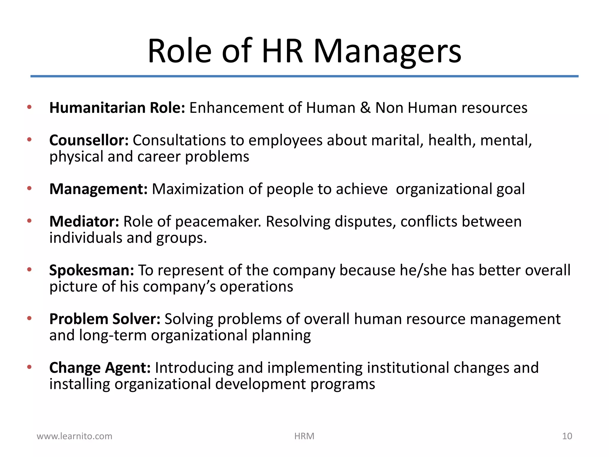 Role of HR Managers
• Humanitarian Role: Enhancement of Human & Non Human resources
• Counsellor: Consultations to employees about marital, health, mental,
physical and career problems
• Management: Maximization of people to achieve organizational goal
• Mediator: Role of peacemaker. Resolving disputes, conflicts between
individuals and groups.
• Spokesman: To represent of the company because he/she has better overall
picture of his company’s operations
• Problem Solver: Solving problems of overall human resource management
and long-term organizational planning
• Change Agent: Introducing and implementing institutional changes and
installing organizational development programs
www.learnito.com HRM 10
 