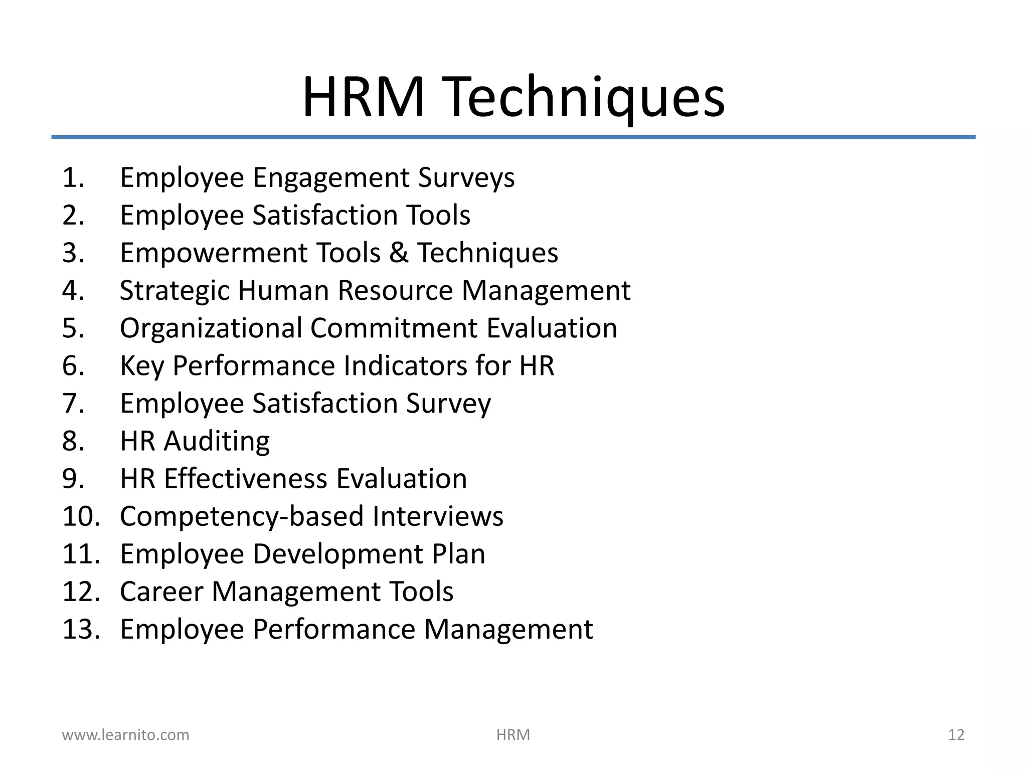 HRM Techniques
1. Employee Engagement Surveys
2. Employee Satisfaction Tools
3. Empowerment Tools & Techniques
4. Strategic Human Resource Management
5. Organizational Commitment Evaluation
6. Key Performance Indicators for HR
7. Employee Satisfaction Survey
8. HR Auditing
9. HR Effectiveness Evaluation
10. Competency-based Interviews
11. Employee Development Plan
12. Career Management Tools
13. Employee Performance Management
HRM 12www.learnito.com
 