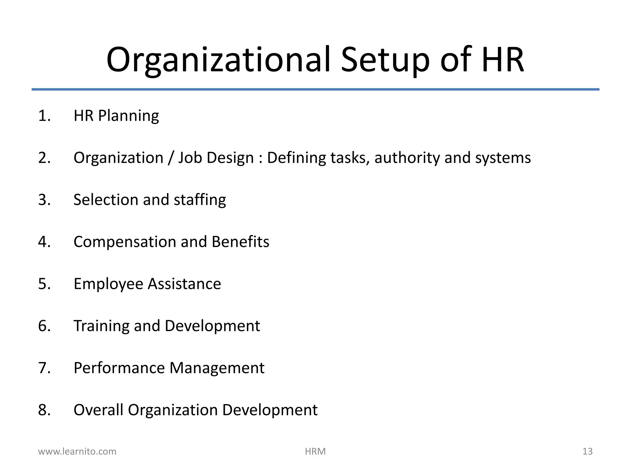 Organizational Setup of HR
1. HR Planning
2. Organization / Job Design : Defining tasks, authority and systems
3. Selection and staffing
4. Compensation and Benefits
5. Employee Assistance
6. Training and Development
7. Performance Management
8. Overall Organization Development
www.learnito.com HRM 13
 
