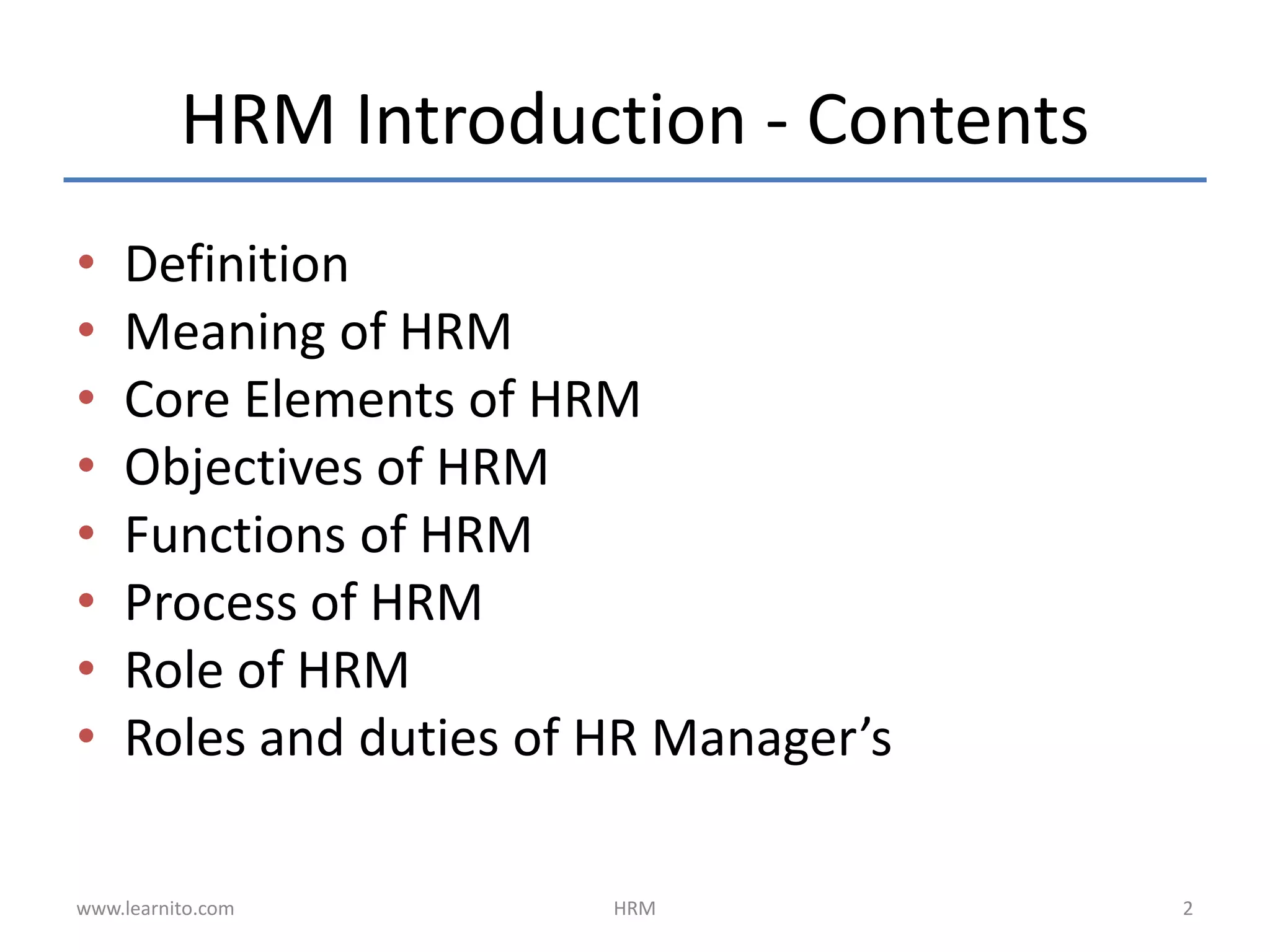 HRM Introduction - Contents
• Definition
• Meaning of HRM
• Core Elements of HRM
• Objectives of HRM
• Functions of HRM
• Process of HRM
• Role of HRM
• Roles and duties of HR Manager’s
www.learnito.com HRM 2
 