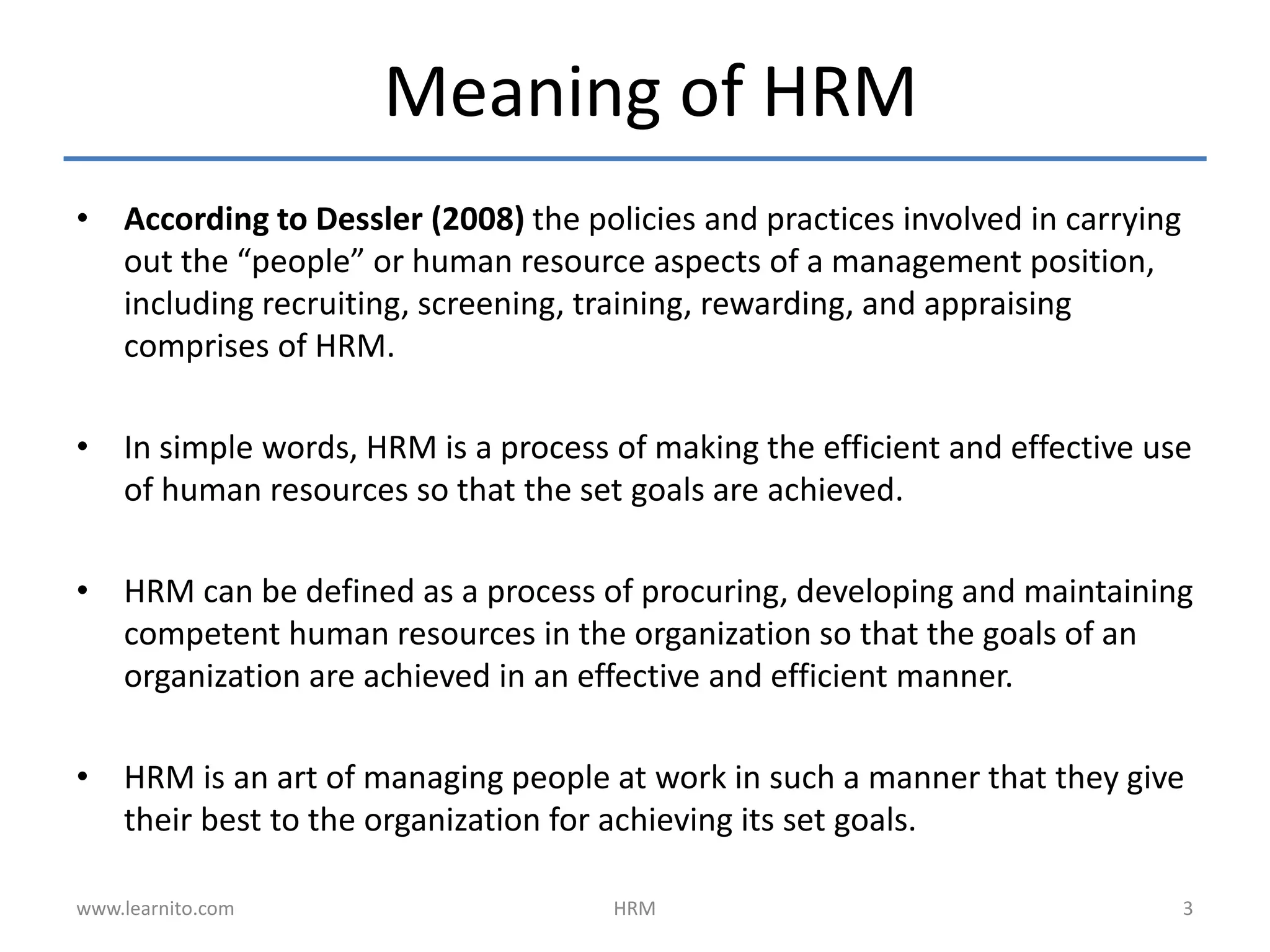 Meaning of HRM
• According to Dessler (2008) the policies and practices involved in carrying
out the “people” or human resource aspects of a management position,
including recruiting, screening, training, rewarding, and appraising
comprises of HRM.
• In simple words, HRM is a process of making the efficient and effective use
of human resources so that the set goals are achieved.
• HRM can be defined as a process of procuring, developing and maintaining
competent human resources in the organization so that the goals of an
organization are achieved in an effective and efficient manner.
• HRM is an art of managing people at work in such a manner that they give
their best to the organization for achieving its set goals.
www.learnito.com HRM 3
 