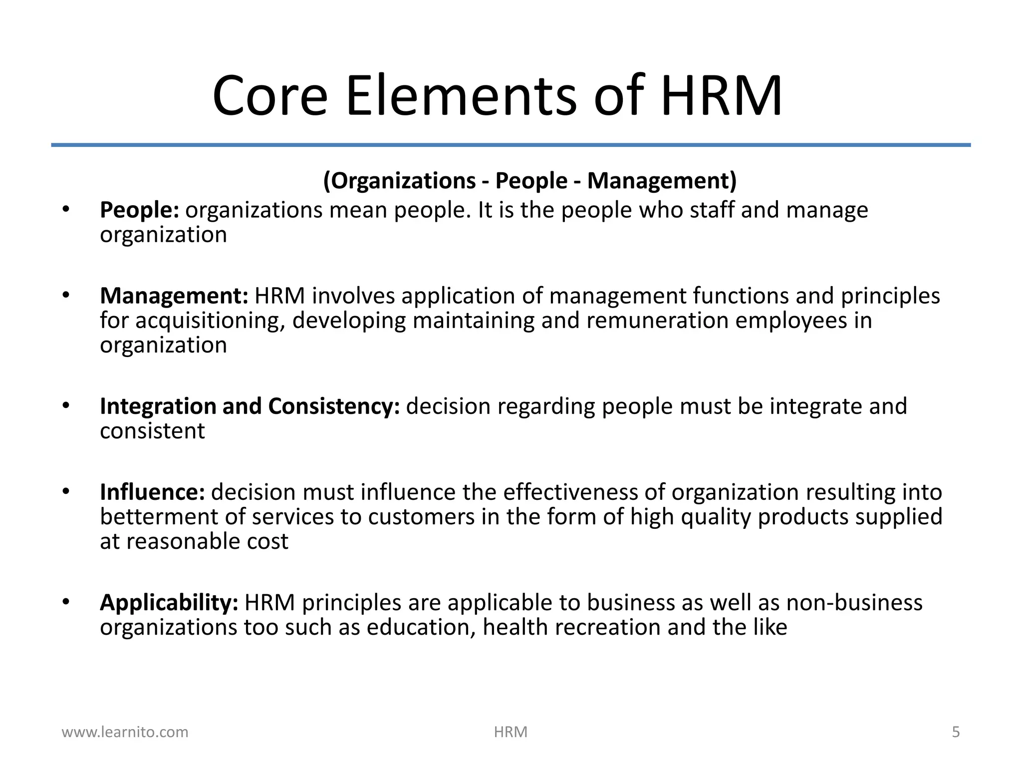Core Elements of HRM
(Organizations - People - Management)
• People: organizations mean people. It is the people who staff and manage
organization
• Management: HRM involves application of management functions and principles
for acquisitioning, developing maintaining and remuneration employees in
organization
• Integration and Consistency: decision regarding people must be integrate and
consistent
• Influence: decision must influence the effectiveness of organization resulting into
betterment of services to customers in the form of high quality products supplied
at reasonable cost
• Applicability: HRM principles are applicable to business as well as non-business
organizations too such as education, health recreation and the like
www.learnito.com HRM 5
 