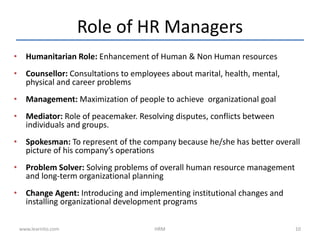 Role of HR Managers
• Humanitarian Role: Enhancement of Human & Non Human resources
• Counsellor: Consultations to employees about marital, health, mental,
physical and career problems
• Management: Maximization of people to achieve organizational goal
• Mediator: Role of peacemaker. Resolving disputes, conflicts between
individuals and groups.
• Spokesman: To represent of the company because he/she has better overall
picture of his company’s operations
• Problem Solver: Solving problems of overall human resource management
and long-term organizational planning
• Change Agent: Introducing and implementing institutional changes and
installing organizational development programs
www.learnito.com HRM 10
 