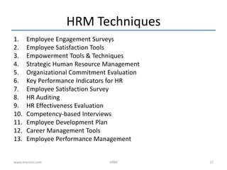 HRM Techniques
1. Employee Engagement Surveys
2. Employee Satisfaction Tools
3. Empowerment Tools & Techniques
4. Strategic Human Resource Management
5. Organizational Commitment Evaluation
6. Key Performance Indicators for HR
7. Employee Satisfaction Survey
8. HR Auditing
9. HR Effectiveness Evaluation
10. Competency-based Interviews
11. Employee Development Plan
12. Career Management Tools
13. Employee Performance Management
HRM 12www.learnito.com
 