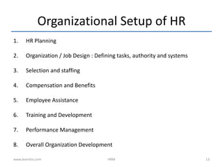 Organizational Setup of HR
1. HR Planning
2. Organization / Job Design : Defining tasks, authority and systems
3. Selection and staffing
4. Compensation and Benefits
5. Employee Assistance
6. Training and Development
7. Performance Management
8. Overall Organization Development
www.learnito.com HRM 13
 