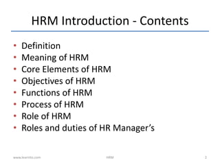 HRM Introduction - Contents
• Definition
• Meaning of HRM
• Core Elements of HRM
• Objectives of HRM
• Functions of HRM
• Process of HRM
• Role of HRM
• Roles and duties of HR Manager’s
www.learnito.com HRM 2
 