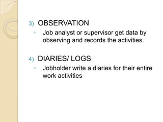 3) OBSERVATION
◦ Job analyst or supervisor get data by
observing and records the activities.
4) DIARIES/ LOGS
◦ Jobholder write a diaries for their entire
work activities
 