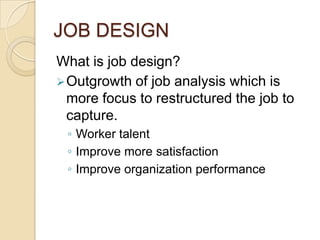 JOB DESIGN
What is job design?
Outgrowth of job analysis which is
more focus to restructured the job to
capture.
◦ Worker talent
◦ Improve more satisfaction
◦ Improve organization performance
 