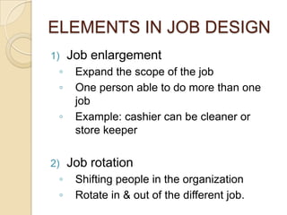 ELEMENTS IN JOB DESIGN
1) Job enlargement
◦ Expand the scope of the job
◦ One person able to do more than one
job
◦ Example: cashier can be cleaner or
store keeper
2) Job rotation
◦ Shifting people in the organization
◦ Rotate in & out of the different job.
 