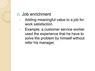 3) Job enrichment
◦ Adding meaningful value to a job for
work satisfaction.
◦ Example: a customer service worker
used the experience that he have to
solve the problem by himself without
refer his manager.
 