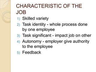 CHARACTERISTIC OF THE
JOB
1) Skilled variety
2) Task identity - whole process done
by one employee
3) Task significant - impact job on other
4) Autonomy - employer give authority
to the employee
5) Feedback
 