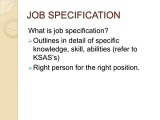 JOB SPECIFICATION
What is job specification?
Outlines in detail of specific
knowledge, skill, abilities (refer to
KSAS’s)
Right person for the right position.
 
