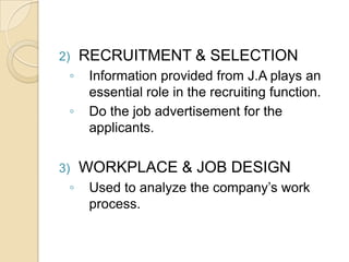 2) RECRUITMENT & SELECTION
◦ Information provided from J.A plays an
essential role in the recruiting function.
◦ Do the job advertisement for the
applicants.
3) WORKPLACE & JOB DESIGN
◦ Used to analyze the company’s work
process.
 