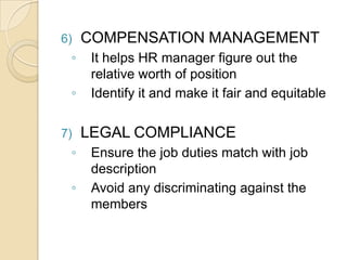 6) COMPENSATION MANAGEMENT
◦ It helps HR manager figure out the
relative worth of position
◦ Identify it and make it fair and equitable
7) LEGAL COMPLIANCE
◦ Ensure the job duties match with job
description
◦ Avoid any discriminating against the
members
 
