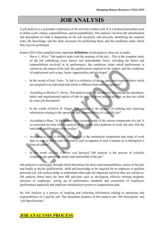 Managing Human Resources (5563)-2019
JOB ANALYSIS
A job analysis is a systematic exploration of the activities within a job. It is a technical procedure used
to define a job’s duties, responsibilities, and accountabilities. This analysis “involves the identification
and description of what is happening on the job accurately and precisely identifying the required
tasks, the knowledge, and the skills necessary for performing them, and the conditions under which
they must be performed.
Kumar (2011) has compiled some important definitions of job-analysis, these are as under:
- Harry L. Wylie. "Job analysis deals with the anatomy of the job.....This is the complete study
of the job embodying every known and determinable factor, including the duties and
responsibilities involved in its performance; the conditions under which performance is
carried on; the nature of the task; the qualifications required in the worker; and the conditions
of employment such as pay, hours, opportunities and privileges".
- In the words of Dale Yoder, "A Job is a collection of duties, tasks and responsibilities which
are assigned to an individual and which is different from other assignment".
- According to Michael J. Jucius, "Job analysis refers to the process of studying the operations,
duties and organisational aspects of jobs in order to derive specification or, as they are called
by some job description".
- In the words of Edwin B. Flippo, "Job analysis is the process of studying and collecting
information relating to the operations and responsibilities of a specific job."
- According to Blum, "A job analysis is an accurate study of the various components of a job. It
is concerned not only with an analysis of the duties and conditions of work, but also with the
individual qualifications of the worker."
- According to John A Shubin "Job analysis is the methodical compilation and study of work
data in order to define and characterise each occupation in such a manner as to distinguish it
from all others."
- In the words of Scott, Clothier and Spriegel, "Job analysis is the process of critically
evaluating the operations, duties and relationship of the job."
Job analysis is a procedure through which determines the duties and responsibilities, nature of the jobs
and finally to decide qualifications, skills and knowledge to be required for an employee to perform
particular job. Job analysis helps to understand what tasks are important and how they are carried on.
Job analysis forms basis for later HR activities such as developing effective training program,
selection of employees, setting up of performance standards and assessment of employees
(performance appraisal) and employee remuneration system or compensation plan.
So, Job Analysis is a process of studying and collecting information relating to operations and
responsibilities of a specific job. The immediate products of this analysis are ‘Job Description’ and
‘Job Specifications’.
JOB ANALYSIS PROCESS
 