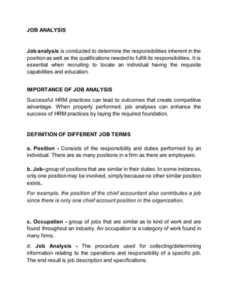 JOB ANALYSIS
Job analysis is conducted to determine the responsibilities inherent in the
position as well as the qualifications needed to fulfill its responsibilities. It is
essential when recruiting to locate an individual having the requisite
capabilities and education.
IMPORTANCE OF JOB ANALYSIS
Successful HRM practices can lead to outcomes that create competitive
advantage. When properly performed, job analyses can enhance the
success of HRM practices by Iaying the required foundation.
DEFINITION OF DIFFERENT JOB TERMS
a. Position - Consists of the responsibility and duties performed by an
individual. There are as many positions in a firm as there are employees.
b. Job-group of positions that are similar in their duties. In some instances,
only one positionmay be involved, simply because no other similar position
exists.
For example, the position of the chief accountant also contributes a job
since there is only one chief account position in the organization.
c. Occupation - group of jobs that are similar as to kind of work and are
found throughout an industry. An occupation is a category of work found in
many firms.
d. Job Analysis - The procedure used for collecting/determining
information relating to the operations and responsibility of a specific job.
The end result is job description and specifications.
 