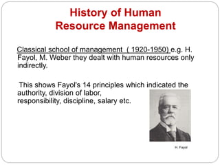 History of Human
Resource Management
Classical school of management ( 1920-1950) e.g. H.
Fayol, M. Weber they dealt with human resources only
indirectly.
This shows Fayol's 14 principles which indicated the
authority, division of labor,
responsibility, discipline, salary etc.
H. Fayol
 