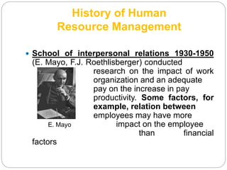 History of Human
Resource Management
 School of interpersonal relations 1930-1950
(E. Mayo, F.J. Roethlisberger) conducted
research on the impact of work
organization and an adequate
pay on the increase in pay
productivity. Some factors, for
example, relation between
employees may have more
E. Mayo impact on the employee
than financial
factors
 
