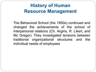History of Human
Resource Management
The Behavioral School (the 1950s) continued and
changed the achievements of the school of
interpersonal relations (Ch. Argiris, R. Likert, and
Mc Gregor). They investigated tensions between
traditional organizational structures and the
individual needs of employees
 
