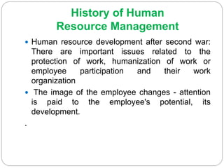 History of Human
Resource Management
 Human resource development after second war:
There are important issues related to the
protection of work, humanization of work or
employee participation and their work
organization
 The image of the employee changes - attention
is paid to the employee's potential, its
development.
.
 