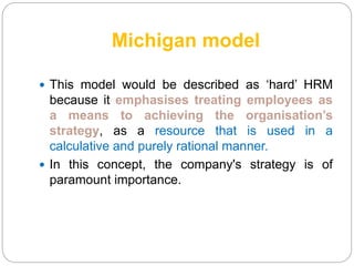 Michigan model
 This model would be described as ‘hard’ HRM
because it emphasises treating employees as
a means to achieving the organisation’s
strategy, as a resource that is used in a
calculative and purely rational manner.
 In this concept, the company's strategy is of
paramount importance.
 
