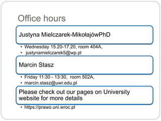 Office hours
Justyna Mielczarek-MikołajówPhD
• Wednesday 15.20-17.20, room 404A,
• justynamielczarek5@wp.pl
Marcin Stasz
• Friday 11:30 - 13:30, room 502A,
• marcin.stasz@uwr.edu.pl
Please check out our pages on University
website for more details
• https://prawo.uni.wroc.pl
 