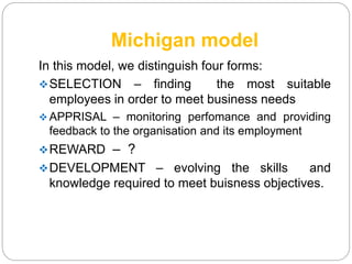Michigan model
In this model, we distinguish four forms:
SELECTION – finding the most suitable
employees in order to meet business needs
 APPRISAL – monitoring perfomance and providing
feedback to the organisation and its employment
REWARD – ?
DEVELOPMENT – evolving the skills and
knowledge required to meet buisness objectives.
 