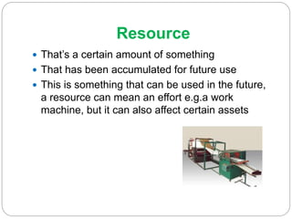 Resource
 That’s a certain amount of something
 That has been accumulated for future use
 This is something that can be used in the future,
a resource can mean an effort e.g.a work
machine, but it can also affect certain assets
 